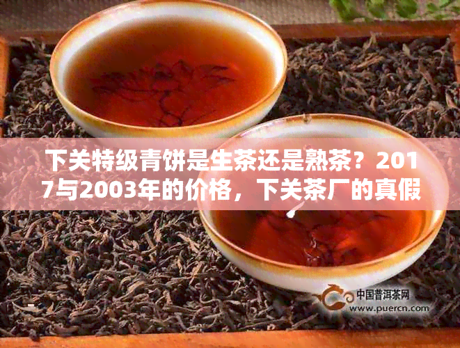 下关特级青饼是生茶还是熟茶？2017与2003年的价格，下关茶厂的真假难辨。