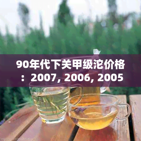 90年代下关甲级沱价格：2007, 2006, 2005年和09年的茶价，以及80年代红商检