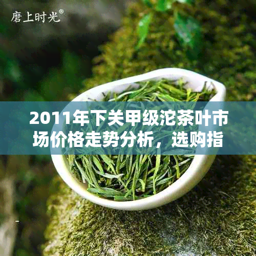 2011年下关甲级沱茶叶市场价格走势分析，选购指南与品鉴方法详解