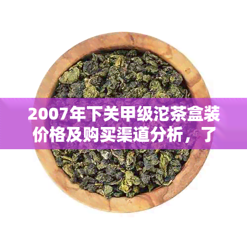 2007年下关甲级沱茶盒装价格及购买渠道分析，了解这款茶叶的品质和市场价值