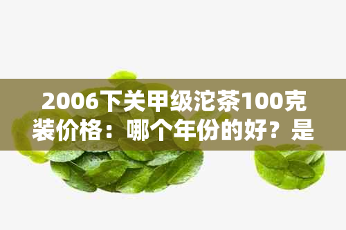 2006下关甲级沱茶100克装价格：哪个年份的好？是生茶还是熟茶？