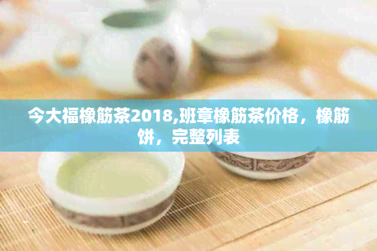 今大福橡筋茶2018,班章橡筋茶价格，橡筋饼，完整列表