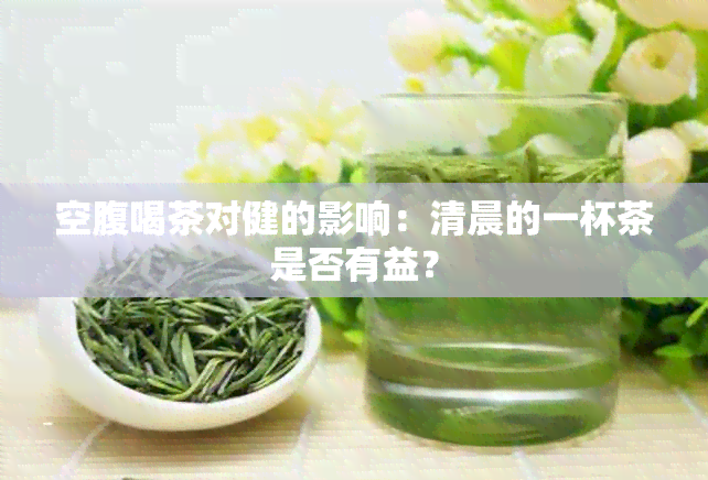 空腹喝茶对健的影响：清晨的一杯茶是否有益？