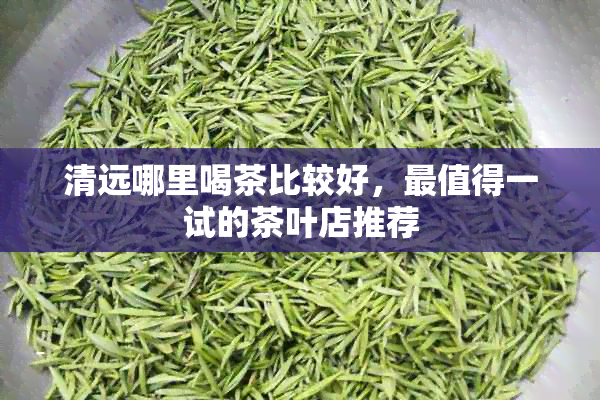 清远哪里喝茶比较好，最值得一试的茶叶店推荐