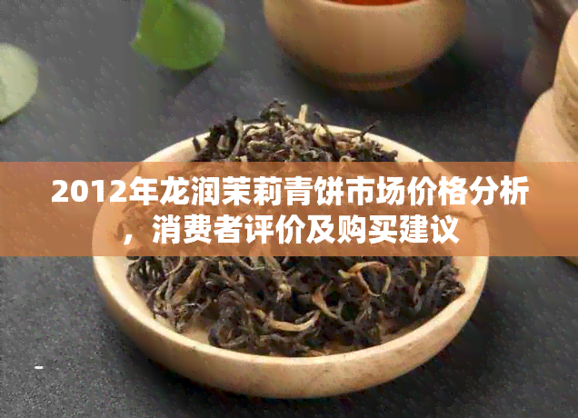 2012年龙润茉莉青饼市场价格分析，消费者评价及购买建议