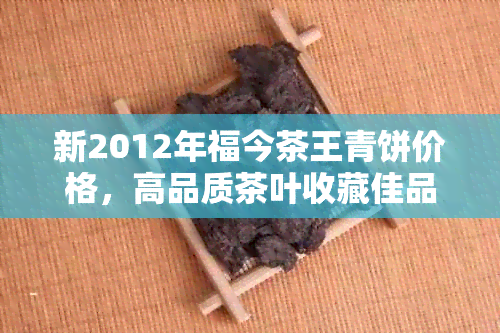 新2012年福今茶王青饼价格，高品质茶叶收藏佳品，投资价值与口感并重