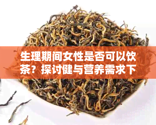 生理期间女性是否可以饮茶？探讨健与营养需求下的茶叶选择