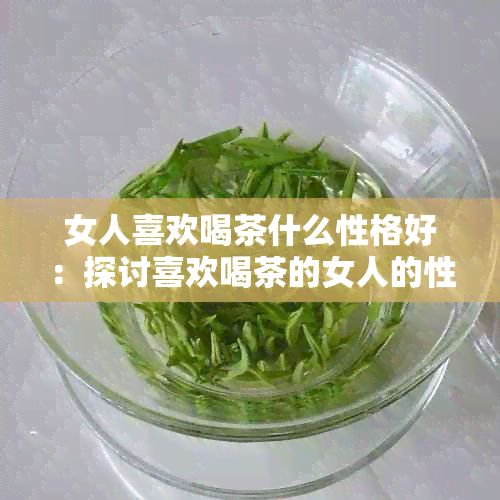 女人喜欢喝茶什么性格好：探讨喜欢喝茶的女人的性格特点以及喝茶的好处。