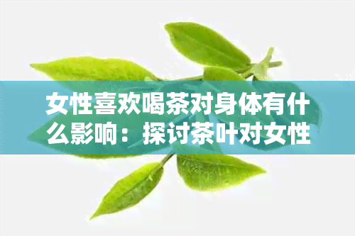 女性喜欢喝茶对身体有什么影响：探讨茶叶对女性健的益处