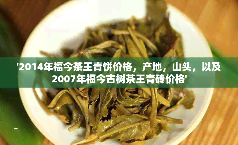 '2014年福今茶王青饼价格，产地，山头，以及2007年福今古树茶王青砖价格'