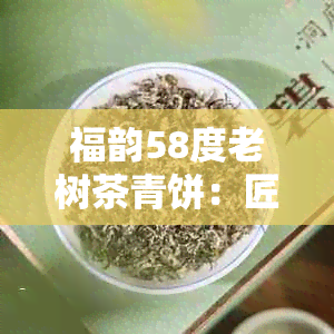 福韵58度老树茶青饼：匠心独运，香醇浓的茶品之选