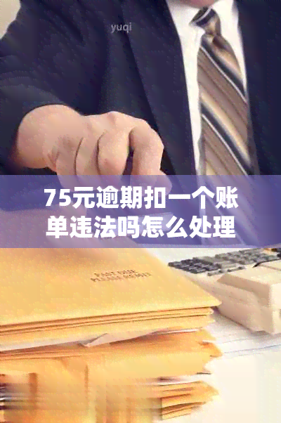 75元逾期扣一个账单违法吗怎么处理如何处理？