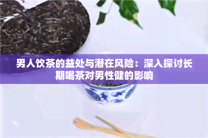 男人饮茶的益处与潜在风险：深入探讨长期喝茶对男性健的影响