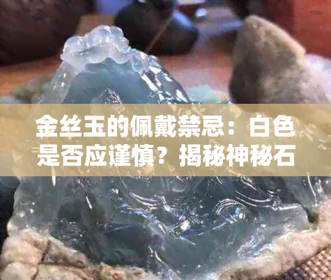 金丝玉的佩戴禁忌：白色是否应谨慎？揭秘神秘石材的使用与维护方式