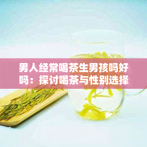 男人经常喝茶生男孩吗好吗：探讨喝茶与性别选择的关系