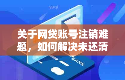 关于网贷账号注销难题，如何解决未还清贷款的问题以及影响？