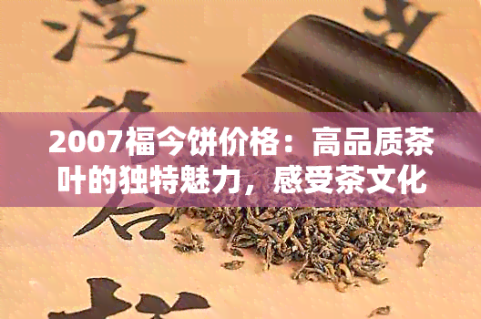 2007福今饼价格：高品质茶叶的独特魅力，感受茶文化的历传承