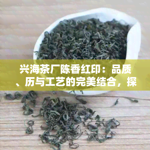 兴海茶厂陈香红印：品质、历与工艺的完美结合，探索中国名茶的独特魅力