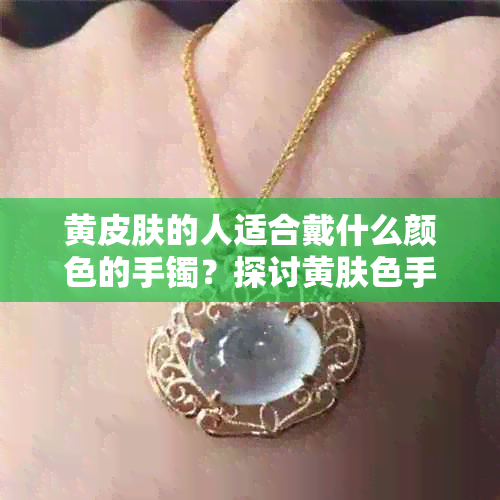 黄皮肤的人适合戴什么颜色的手镯？探讨黄肤色手镯选购指南