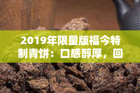 2019年限量版福今特制青饼：口感醇厚，回味悠长