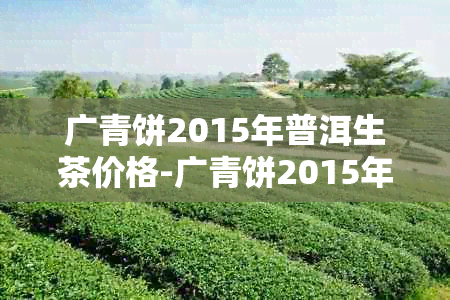 广青饼2015年普洱生茶价格-广青饼2015年普洱生茶价格多少