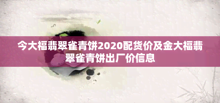 今大福翡翠雀青饼2020配货价及金大福翡翠雀青饼出厂价信息