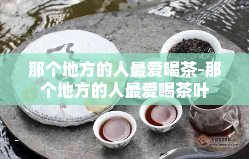 那个地方的人更爱喝茶-那个地方的人更爱喝茶叶