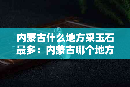 内蒙古什么地方采玉石最多：内蒙古哪个地方产玉石，内蒙古捡玉石的地方汇总