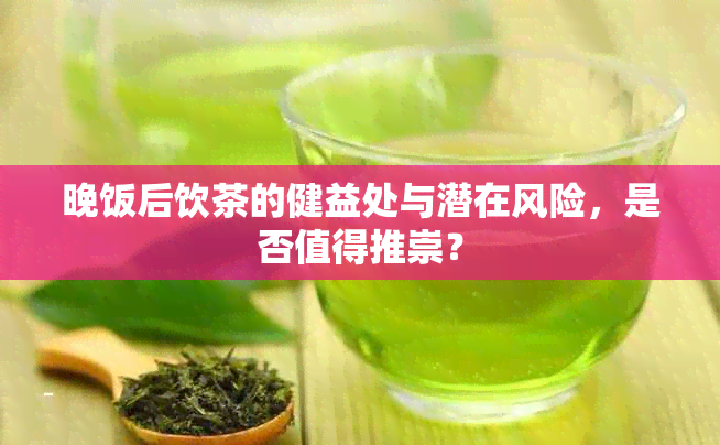 晚饭后饮茶的健益处与潜在风险，是否值得推崇？