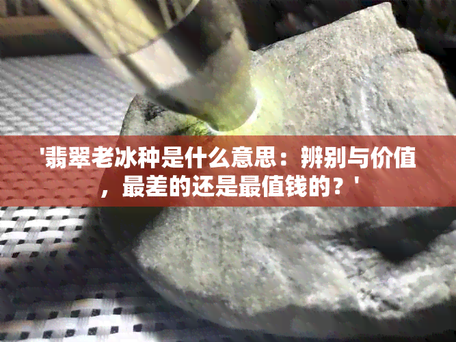 '翡翠老冰种是什么意思：辨别与价值，最差的还是最值钱的？'