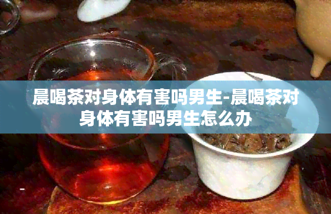 晨喝茶对身体有害吗男生-晨喝茶对身体有害吗男生怎么办