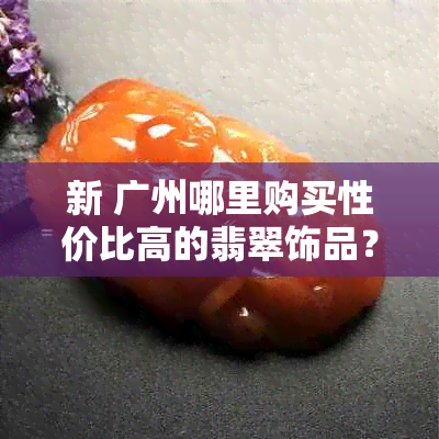 新 广州哪里购买性价比高的翡翠饰品？如何辨别真假？