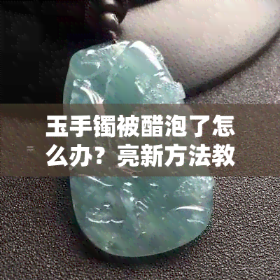 玉手镯被醋泡了怎么办？亮新方法教你解决！