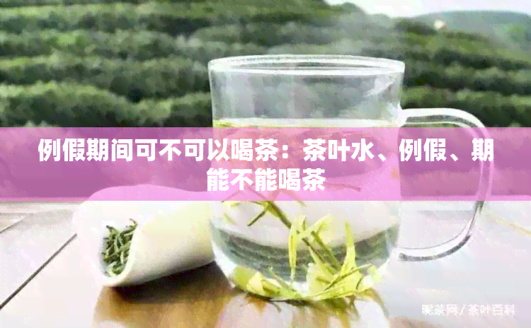 例假期间可不可以喝茶：茶叶水、例假、期能不能喝茶