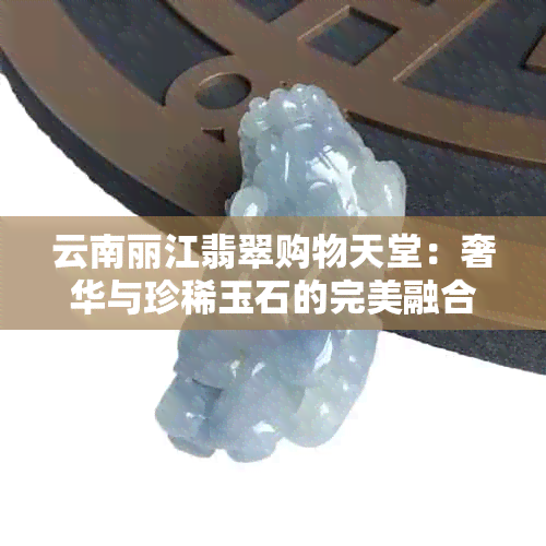 云南丽江翡翠购物天堂：奢华与珍稀玉石的完美融合