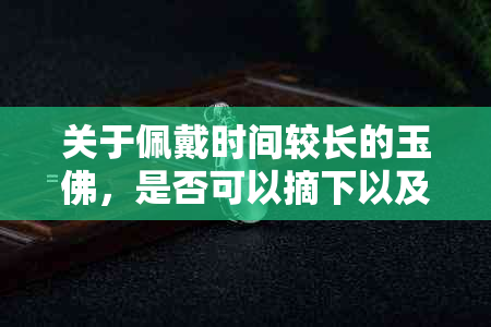 关于佩戴时间较长的玉佛，是否可以摘下以及如何正确处理？