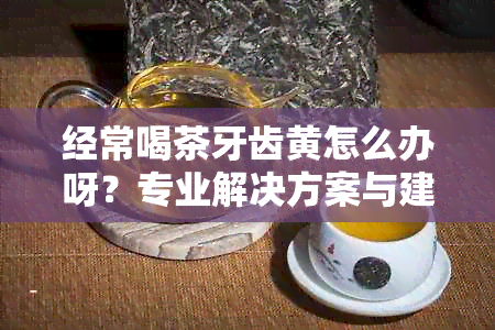 经常喝茶牙齿黄怎么办呀？专业解决方案与建议