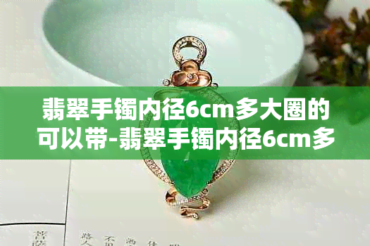 翡翠手镯内径6cm多大圈的可以带-翡翠手镯内径6cm多大圈的可以带上