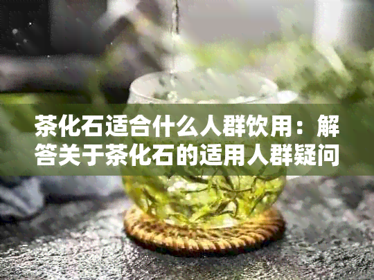 茶化石适合什么人群饮用：解答关于茶化石的适用人群疑问