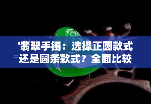 '翡翠手镯：选择正圆款式还是圆条款式？全面比较与分析'