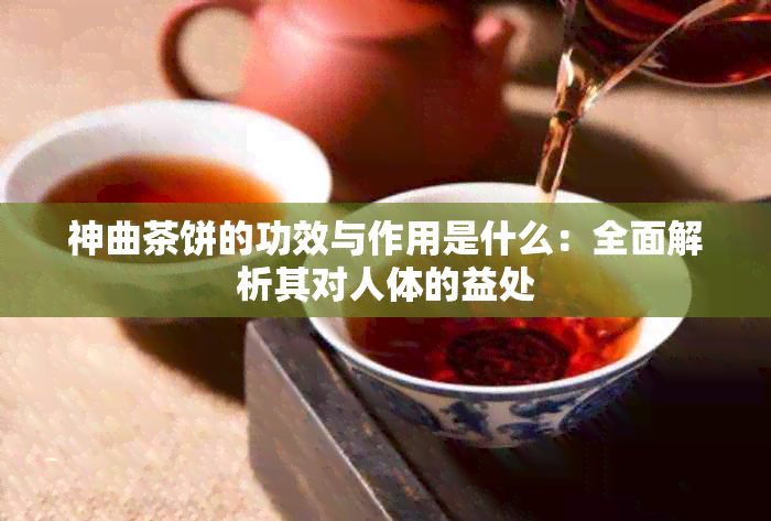 神曲茶饼的功效与作用是什么：全面解析其对人体的益处