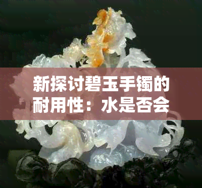 新探讨碧玉手镯的耐用性：水是否会损害它们的光泽和结构？