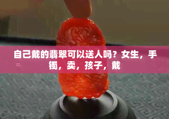 自己戴的翡翠可以送人吗？女生，手镯，卖，孩子，戴