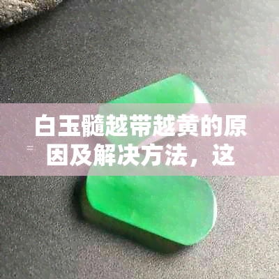 白玉髓越带越黄的原因及解决方法，这是正常现象还是需要调整？