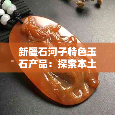 新疆石河子特色玉石产品：探索本土文化与工艺的精髓