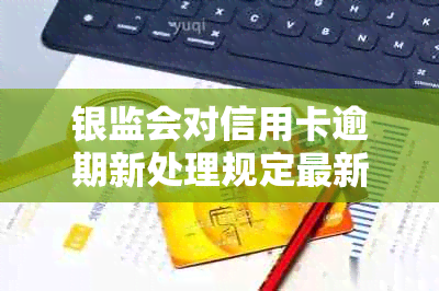 银监会对信用卡逾期新处理规定最新文件：还款期限、罚息细节等全解析