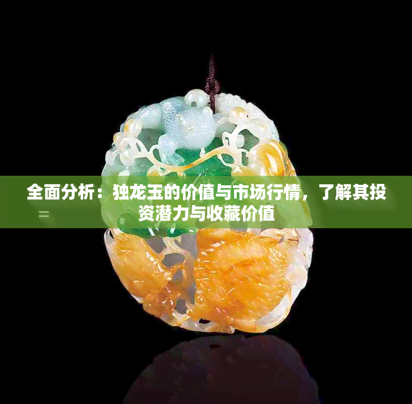 全面分析：独龙玉的价值与市场行情，了解其投资潜力与收藏价值