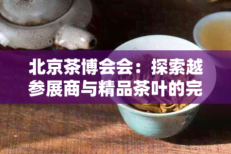 北京茶博会会：探索越参展商与精品茶叶的完美融合