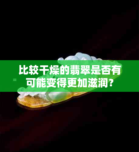 比较干燥的翡翠是否有可能变得更加滋润？