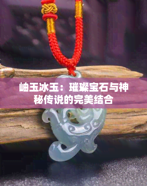 岫玉冰玉：璀璨宝石与神秘传说的完美结合